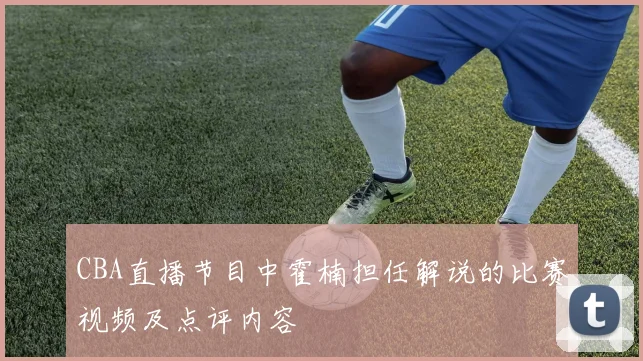 CBA直播节目中霍楠担任解说的比赛视频及点评内容