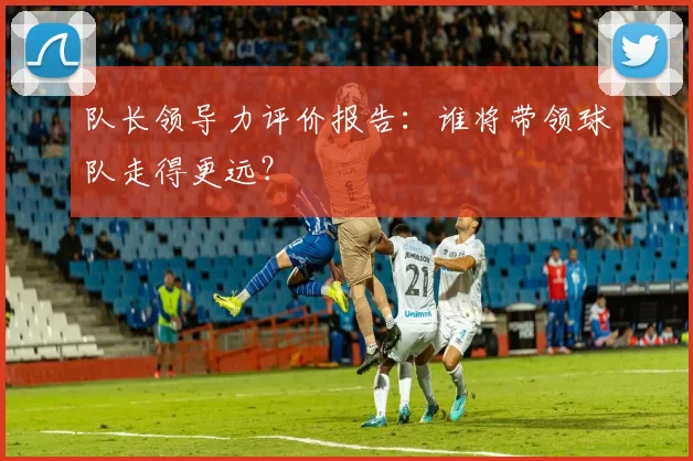 队长领导力评价报告：谁将带领球队走得更远？
