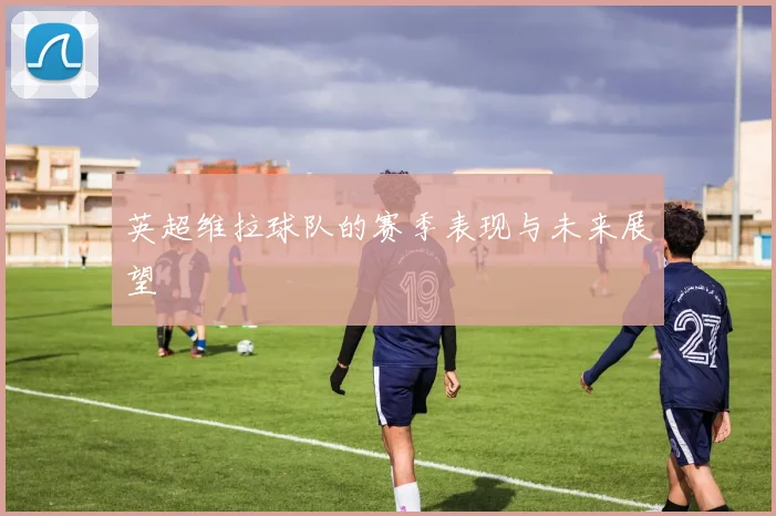 英超维拉球队的赛季表现与未来展望